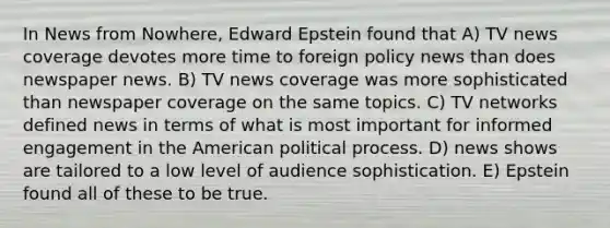 In News from Nowhere, Edward Epstein found that A) TV news coverage devotes more time to foreign policy news than does newspaper news. B) TV news coverage was more sophisticated than newspaper coverage on the same topics. C) TV networks defined news in terms of what is most important for informed engagement in the American political process. D) news shows are tailored to a low level of audience sophistication. E) Epstein found all of these to be true.