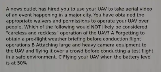 A news outlet has hired you to use your UAV to take aerial video of an event happening in a major city. You have obtained the appropriate waivers and permissions to operate your UAV over people. Which of the following would NOT likely be considered "careless and reckless" operation of the UAV? A Forgetting to obtain a pre-flight weather briefing before conduction flight operations B Attaching large and heavy camera equipment to the UAV and flying it over a crowd before conducting a test flight in a safe environment. C Flying your UAV when the battery level is at 50%