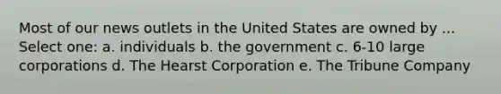 Most of our news outlets in the United States are owned by ... Select one: a. individuals b. the government c. 6-10 large corporations d. The Hearst Corporation e. The Tribune Company