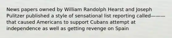 News papers owned by William Randolph Hearst and Joseph Pulitzer published a style of sensational list reporting called——— that caused Americans to support Cubans attempt at independence as well as getting revenge on Spain