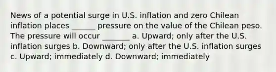 News of a potential surge in U.S. inflation and zero Chilean inflation places ______ pressure on the value of the Chilean peso. The pressure will occur _______ a. Upward; only after the U.S. inflation surges b. Downward; only after the U.S. inflation surges c. Upward; immediately d. Downward; immediately