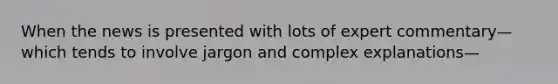 When the news is presented with lots of expert commentary—which tends to involve jargon and complex explanations—