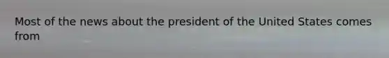 Most of the news about the president of the United States comes from