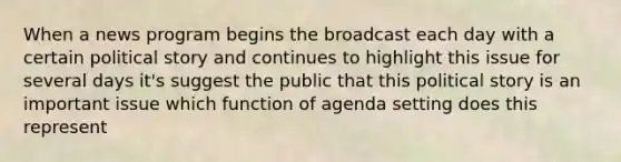 When a news program begins the broadcast each day with a certain political story and continues to highlight this issue for several days it's suggest the public that this political story is an important issue which function of agenda setting does this represent