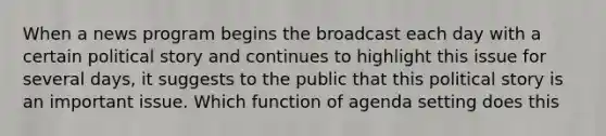 When a news program begins the broadcast each day with a certain political story and continues to highlight this issue for several days, it suggests to the public that this political story is an important issue. Which function of agenda setting does this