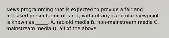 News programming that is expected to provide a fair and unbiased presentation of facts, without any particular viewpoint is known as _____. A. tabloid media B. non-mainstream media C. mainstream media D. all of the above