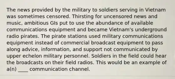 The news provided by the military to soldiers serving in Vietnam was sometimes censored. Thirsting for uncensored news and music, ambitious GIs put to use the abundance of available communications equipment and became Vietnam's underground radio pirates. The pirate stations used military communications equipment instead of commercial broadcast equipment to pass along advice, information, and support not communicated by upper echelon military personnel. Soldiers in the field could hear the broadcasts on their field radios. This would be an example of a(n) ____ communication channel.