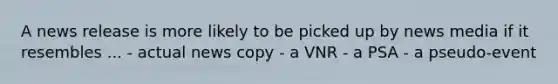 A news release is more likely to be picked up by news media if it resembles ... - actual news copy - a VNR - a PSA - a pseudo-event