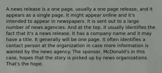 A news release is a one page, usually a one page release, and it appears as a single page. It might appear online and it's intended to appear in newspapers. It is sent out to a large number of news agencies. And at the top, it usually identifies the fact that it's a news release. It has a company name and it may have a title. It generally will be one page. It often identifies a contact person at the organization in case more information is wanted by the news agency. The sponsor, McDonald's in this case, hopes that the story is picked up by news organizations. That's the hope.