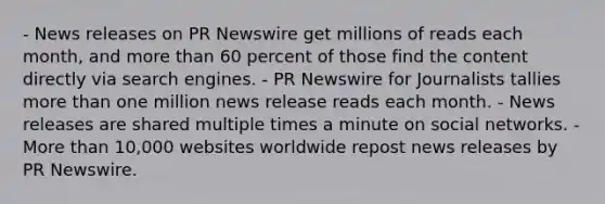 - News releases on PR Newswire get millions of reads each month, and <a href='https://www.questionai.com/knowledge/keWHlEPx42-more-than' class='anchor-knowledge'>more than</a> 60 percent of those find the content directly via search engines. - PR Newswire for Journalists tallies more than one million news release reads each month. - News releases are shared multiple times a minute on social networks. - More than 10,000 websites worldwide repost news releases by PR Newswire.