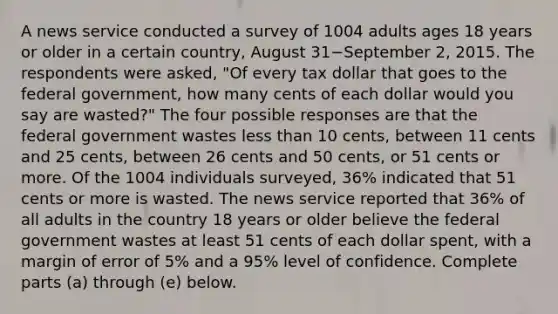 A news service conducted a survey of 1004 adults ages 18 years or older in a certain​ country, August 31−September ​2, 2015. The respondents were​ asked, "Of every tax dollar that goes to the federal​ government, how many cents of each dollar would you say are​ wasted?" The four possible responses are that the federal government wastes less than 10​ cents, between 11 cents and 25​ cents, between 26 cents and 50​ cents, or 51 cents or more. Of the 1004 individuals​ surveyed, 36​% indicated that 51 cents or more is wasted. The news service reported that 36​% of all adults in the country 18 years or older believe the federal government wastes at least 51 cents of each dollar​ spent, with a margin of error of 5​% and a 95​% level of confidence. Complete parts ​(a) through​ (e) below.