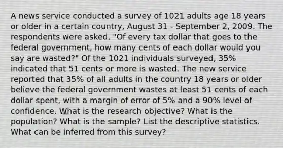 A news service conducted a survey of 1021 adults age 18 years or older in a certain country, August 31 - September 2, 2009. The respondents were asked, "Of every tax dollar that goes to the federal government, how many cents of each dollar would you say are wasted?" Of the 1021 individuals surveyed, 35% indicated that 51 cents or more is wasted. The new service reported that 35% of all adults in the country 18 years or older believe the federal government wastes at least 51 cents of each dollar spent, with a margin of error of 5% and a 90% level of confidence. What is the research objective? What is the population? What is the sample? List the descriptive statistics. What can be inferred from this survey?