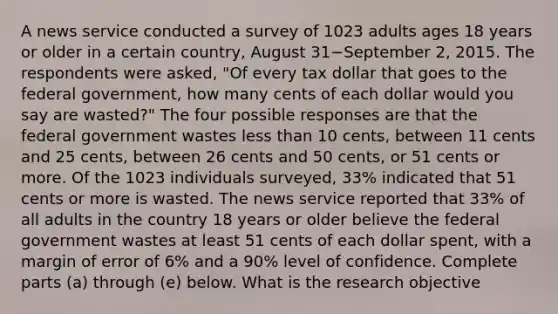 A news service conducted a survey of 1023 adults ages 18 years or older in a certain​ country, August 31−September ​2, 2015. The respondents were​ asked, "Of every tax dollar that goes to the federal​ government, how many cents of each dollar would you say are​ wasted?" The four possible responses are that the federal government wastes less than 10​ cents, between 11 cents and 25​ cents, between 26 cents and 50​ cents, or 51 cents or more. Of the 1023 individuals​ surveyed, 33​% indicated that 51 cents or more is wasted. The news service reported that 33​% of all adults in the country 18 years or older believe the federal government wastes at least 51 cents of each dollar​ spent, with a margin of error of 6​% and a 90​% level of confidence. Complete parts ​(a) through​ (e) below. What is the research​ objective