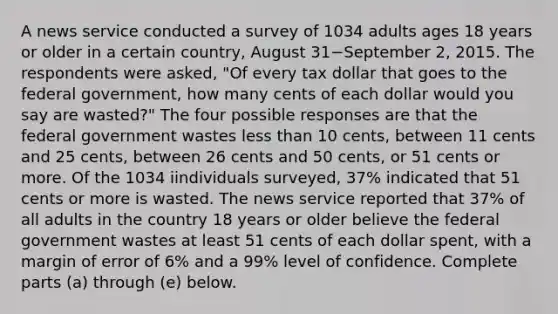 A news service conducted a survey of 1034 adults ages 18 years or older in a certain​ country, August 31−September ​2, 2015. The respondents were​ asked, "Of every tax dollar that goes to the federal​ government, how many cents of each dollar would you say are​ wasted?" The four possible responses are that the federal government wastes less than 10​ cents, between 11 cents and 25​ cents, between 26 cents and 50​ cents, or 51 cents or more. Of the 1034 iindividuals surveyed, 37​% indicated that 51 cents or more is wasted. The news service reported that 37​% of all adults in the country 18 years or older believe the federal government wastes at least 51 cents of each dollar​ spent, with a margin of error of 6​% and a 99​% level of confidence. Complete parts ​(a) through​ (e) below.