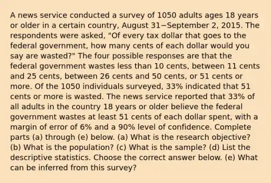 A news service conducted a survey of 1050 adults ages 18 years or older in a certain​ country, August 31−September 2, 2015. The respondents were​ asked, "Of every tax dollar that goes to the federal​ government, how many cents of each dollar would you say are​ wasted?" The four possible responses are that the federal government wastes <a href='https://www.questionai.com/knowledge/k7BtlYpAMX-less-than' class='anchor-knowledge'>less than</a> 10​ cents, between 11 cents and 25​ cents, between 26 cents and 50​ cents, or 51 cents or more. Of the 1050 individuals​ surveyed, 33​% indicated that 51 cents or more is wasted. The news service reported that 33​% of all adults in the country 18 years or older believe the federal government wastes at least 51 cents of each dollar​ spent, with a margin of error of 6​% and a 90​% level of confidence. Complete parts ​(a) through​ (e) below. ​(a) What is the research​ objective? ​(b) What is the​ population? ​(c) What is the​ sample? ​(d) List the <a href='https://www.questionai.com/knowledge/kRTZ1WGkcp-descriptive-statistics' class='anchor-knowledge'>descriptive statistics</a>. Choose the correct answer below. ​(e) What can be inferred from this​ survey?