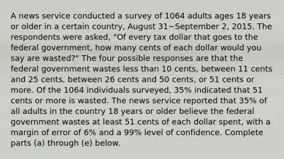 A news service conducted a survey of 1064 adults ages 18 years or older in a certain​ country, August 31−September 2, 2015. The respondents were​ asked, "Of every tax dollar that goes to the federal​ government, how many cents of each dollar would you say are​ wasted?" The four possible responses are that the federal government wastes less than 10​ cents, between 11 cents and 25​ cents, between 26 cents and 50​ cents, or 51 cents or more. Of the 1064 individuals​ surveyed, 35​% indicated that 51 cents or more is wasted. The news service reported that 35​% of all adults in the country 18 years or older believe the federal government wastes at least 51 cents of each dollar​ spent, with a margin of error of 6​% and a 99​% level of confidence. Complete parts ​(a) through​ (e) below.