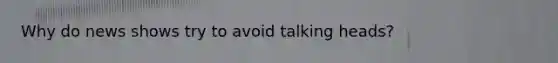 Why do news shows try to avoid talking heads?