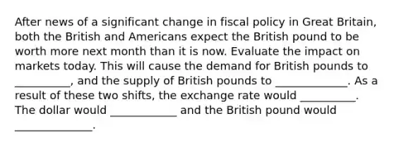 After news of a significant change in fiscal policy in Great Britain, both the British and Americans expect the British pound to be worth more next month than it is now. Evaluate the impact on markets today. This will cause the demand for British pounds to __________, and the supply of British pounds to _____________. As a result of these two shifts, the exchange rate would __________. The dollar would ____________ and the British pound would ______________.