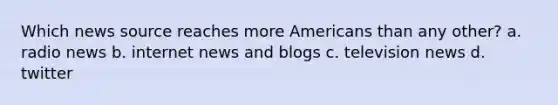 Which news source reaches more Americans than any other? a. radio news b. internet news and blogs c. television news d. twitter