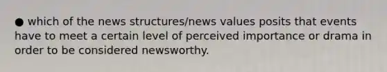 ● which of the news structures/news values posits that events have to meet a certain level of perceived importance or drama in order to be considered newsworthy.