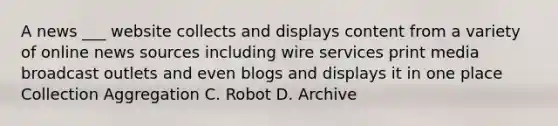 ​A news ___ website collects and displays content from a variety of online news sources including wire services print media broadcast outlets and even blogs and displays it in one place Collection Aggregation C. Robot D. Archive