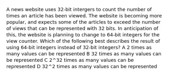 A news website uses 32-bit intergers to count the number of times an article has been viewed. The website is becoming more popular, and expects some of the articles to exceed the number of views that can be represented with 32 bits. In anticipation of this, the website is planning to change to 64-bit integers for the view counter. Which of the following best describes the result of using 64-bit integers instead of 32-bit integers? A 2 times as many values can be represented B 32 times as many values can be represented C 2^32 times as many values can be represented D 32^2 times as many values can be represented