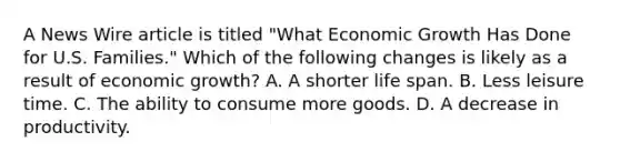 A News Wire article is titled "What Economic Growth Has Done for U.S. Families." Which of the following changes is likely as a result of economic growth? A. A shorter life span. B. Less leisure time. C. The ability to consume more goods. D. A decrease in productivity.