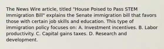 The News Wire article, titled "House Poised to Pass STEM Immigration Bill" explains the Senate immigration bill that favors those with certain job skills and education. This type of immigration policy focuses on: A. Investment incentives. B. Labor productivity. C. Capital gains taxes. D. Research and development.