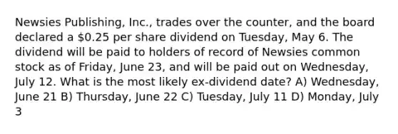 Newsies Publishing, Inc., trades over the counter, and the board declared a 0.25 per share dividend on Tuesday, May 6. The dividend will be paid to holders of record of Newsies common stock as of Friday, June 23, and will be paid out on Wednesday, July 12. What is the most likely ex-dividend date? A) Wednesday, June 21 B) Thursday, June 22 C) Tuesday, July 11 D) Monday, July 3