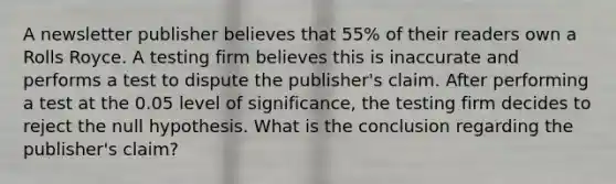 A newsletter publisher believes that 55% of their readers own a Rolls Royce. A testing firm believes this is inaccurate and performs a test to dispute the publisher's claim. After performing a test at the 0.05 level of significance, the testing firm decides to reject the null hypothesis. What is the conclusion regarding the publisher's claim?