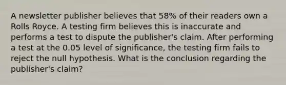 A newsletter publisher believes that 58% of their readers own a Rolls Royce. A testing firm believes this is inaccurate and performs a test to dispute the publisher's claim. After performing a test at the 0.05 level of significance, the testing firm fails to reject the null hypothesis. What is the conclusion regarding the publisher's claim?