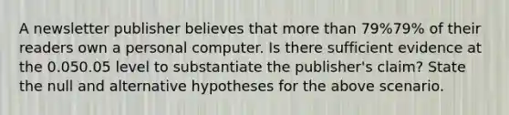 A newsletter publisher believes that more than 79%79% of their readers own a personal computer. Is there sufficient evidence at the 0.050.05 level to substantiate the publisher's claim? State the null and alternative hypotheses for the above scenario.