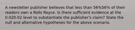 A newsletter publisher believes that <a href='https://www.questionai.com/knowledge/k7BtlYpAMX-less-than' class='anchor-knowledge'>less than</a> 56%56% of their readers own a Rolls Royce. Is there sufficient evidence at the 0.020.02 level to substantiate the publisher's claim? State the null and alternative hypotheses for the above scenario.