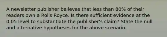 A newsletter publisher believes that less than 80% of their readers own a Rolls Royce. Is there sufficient evidence at the 0.05 level to substantiate the publisher's claim? State the null and alternative hypotheses for the above scenario.