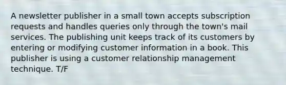 A newsletter publisher in a small town accepts subscription requests and handles queries only through the town's mail services. The publishing unit keeps track of its customers by entering or modifying customer information in a book. This publisher is using a customer relationship management technique. T/F