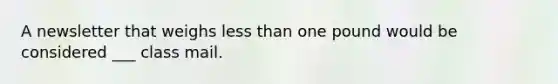 A newsletter that weighs less than one pound would be considered ___ class mail.