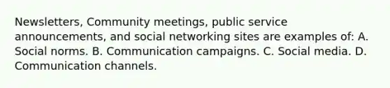 Newsletters, Community meetings, public service announcements, and social networking sites are examples of: A. Social norms. B. Communication campaigns. C. Social media. D. Communication channels.