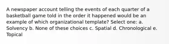 A newspaper account telling the events of each quarter of a basketball game told in the order it happened would be an example of which organizational template? Select one: a. Solvency b. None of these choices c. Spatial d. Chronological e. Topical