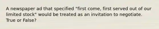 A newspaper ad that specified "first come, first served out of our limited stock" would be treated as an invitation to negotiate. True or False?