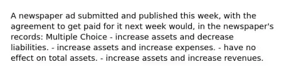 A newspaper ad submitted and published this week, with the agreement to get paid for it next week would, in the newspaper's records: Multiple Choice - increase assets and decrease liabilities. - increase assets and increase expenses. - have no effect on total assets. - increase assets and increase revenues.