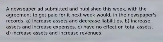 A newspaper ad submitted and published this week, with the agreement to get paid for it next week would, in the newspaper's records: a) increase assets and decrease liabilities. b) increase assets and increase expenses. c) have no effect on total assets. d) increase assets and increase revenues.