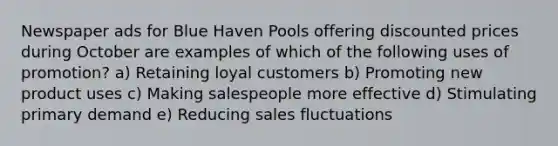 Newspaper ads for Blue Haven Pools offering discounted prices during October are examples of which of the following uses of promotion? a) Retaining loyal customers b) Promoting new product uses c) Making salespeople more effective d) Stimulating primary demand e) Reducing sales fluctuations