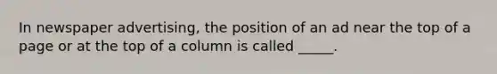 In newspaper advertising, the position of an ad near the top of a page or at the top of a column is called _____.