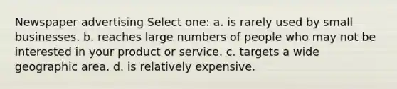 Newspaper advertising Select one: a. is rarely used by small businesses. b. reaches large numbers of people who may not be interested in your product or service. c. targets a wide geographic area. d. is relatively expensive.