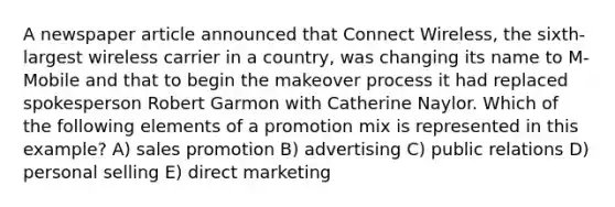 A newspaper article announced that Connect Wireless, the sixth-largest wireless carrier in a country, was changing its name to M-Mobile and that to begin the makeover process it had replaced spokesperson Robert Garmon with Catherine Naylor. Which of the following elements of a promotion mix is represented in this example? A) sales promotion B) advertising C) public relations D) personal selling E) direct marketing