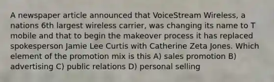 A newspaper article announced that VoiceStream Wireless, a nations 6th largest wireless carrier, was changing its name to T mobile and that to begin the makeover process it has replaced spokesperson Jamie Lee Curtis with Catherine Zeta Jones. Which element of the promotion mix is this A) sales promotion B) advertising C) public relations D) personal selling