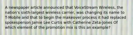 A newspaper article announced that VoiceStream Wireless, the nation's sixth-largest wireless carrier, was changing its name to T-Mobile and that to begin the makeover process it had replaced spokesperson Jamie Lee Curtis with Catherine Zeta-Jones Of which element of the promotion mix is this an example?