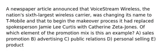 A newspaper article announced that VoiceStream Wireless, the nation's sixth-largest wireless carrier, was changing its name to T-Mobile and that to begin the makeover process it had replaced spokesperson Jamie Lee Curtis with Catherine Zeta-Jones. Of which element of the promotion mix is this an example? A) sales promotion B) advertising C) public relations D) personal selling E) product