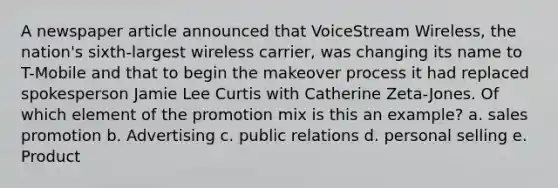 A newspaper article announced that VoiceStream Wireless, the nation's sixth-largest wireless carrier, was changing its name to T-Mobile and that to begin the makeover process it had replaced spokesperson Jamie Lee Curtis with Catherine Zeta-Jones. Of which element of the promotion mix is this an example? a. sales promotion b. Advertising c. public relations d. personal selling e. Product