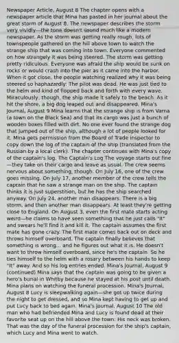 Newspaper Article, August 8 The chapter opens with a newspaper article that Mina has pasted in her journal about the great storm of August 8. The newspaper describes the storm very vividly—the tone doesn't sound much like a modern newspaper. As the storm was getting really rough, lots of townspeople gathered on the hill above town to watch the strange ship that was coming into town. Everyone commented on how strangely it was being steered. The storm was getting pretty ridiculous. Everyone was afraid the ship would be sunk on rocks or would crash into the pier as it came into the harbor. When it got close, the people watching realized why it was being steered so haphazardly: The pilot was dead. He was just tied to the helm and kind of flopped back and forth with every wave. Miraculously, though, the ship made it safely to the beach. As it hit the shore, a big dog leaped out and disappeared. Mina's Journal, August 9 Mina learns that the strange ship is from Varna (a town on the Black Sea) and that its cargo was just a bunch of wooden boxes filled with dirt. No one ever found the strange dog that jumped out of the ship, although a lot of people looked for it. Mina gets permission from the Board of Trade inspector to copy down the log of the captain of the ship (translated from the Russian by a local clerk). The chapter continues with Mina's copy of the captain's log. The Captain's Log The voyage starts out fine—they take on their cargo and leave as usual. The crew seems nervous about something, though. On July 16, one of the crew goes missing. On July 17, another member of the crew tells the captain that he saw a strange man on the ship. The captain thinks it is just superstition, but he has the ship searched anyway. On July 24, another man disappears. There is a big storm, and then another man disappears. At least they're getting close to England. On August 3, even the first mate starts acting weird—he claims to have seen something that he just calls "It" and swears he'll find it and kill it. The captain assumes the first mate has gone crazy. The first mate comes back out on deck and throws himself overboard. The captain finally believes that something is wrong... and he figures out what it is. He doesn't want to throw himself overboard, since he's the captain. So he ties himself to the helm with a rosary between his hands to keep "It" away. And so his log entries ended. Mina's Journal, August 9 (continued) Mina says that the captain was going to be given a hero's burial in Whitby because he stayed at his post until death. Mina plans on watching the funeral procession. Mina's Journal, August 8 Lucy is sleepwalking again—she got up twice during the night to get dressed, and so Mina kept having to get up and put Lucy back to bed again. Mina's Journal, August 10 The old man who had befriended Mina and Lucy is found dead at their favorite seat up on the hill above the town: His neck was broken. That was the day of the funeral procession for the ship's captain, which Lucy and Mina went to watch.